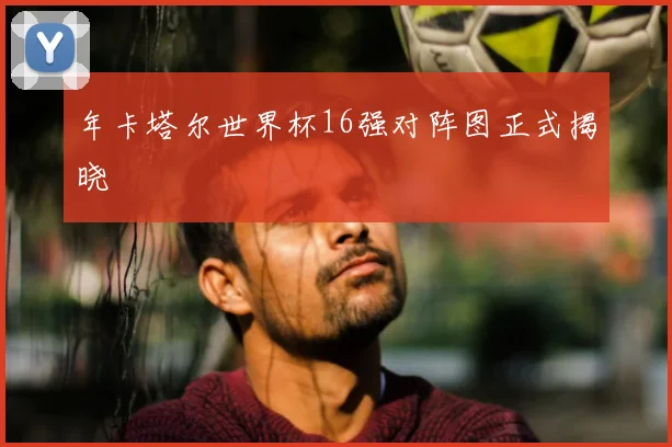 年卡塔尔世界杯16强对阵图正式揭晓