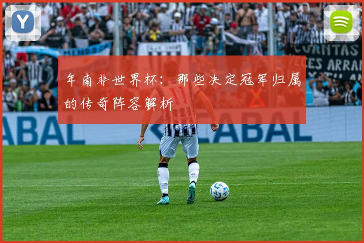 年南非世界杯：那些决定冠军归属的传奇阵容解析