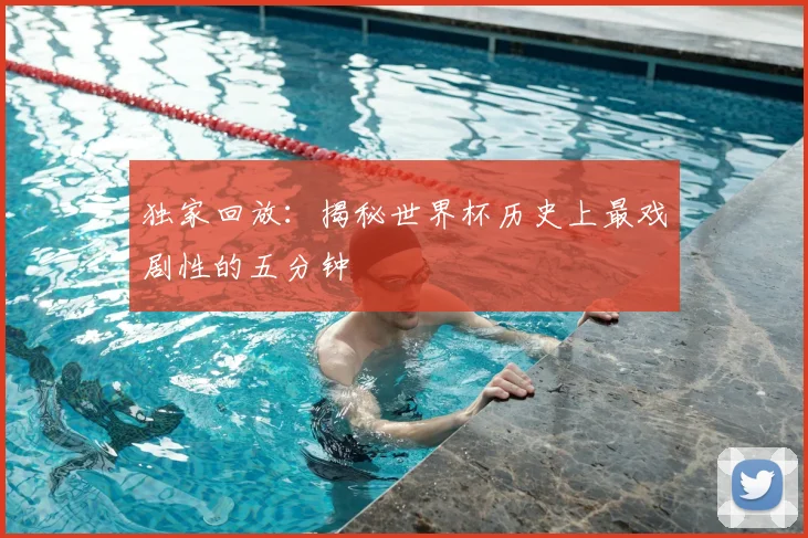 独家回放：揭秘世界杯历史上最戏剧性的五分钟