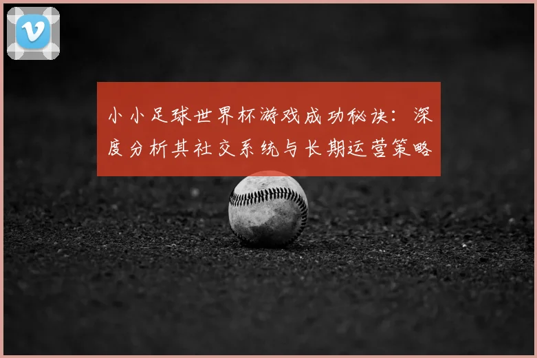 小小足球世界杯游戏成功秘诀:深度分析其社交系统与长期运营策略