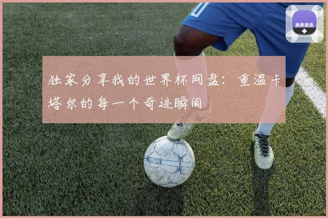 独家分享我的世界杯网盘：重温卡塔尔的每一个奇迹瞬间