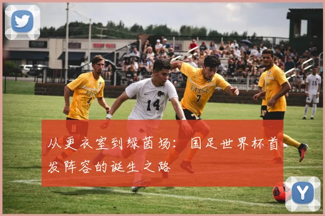 从更衣室到绿茵场：国足世界杯首发阵容的诞生之路