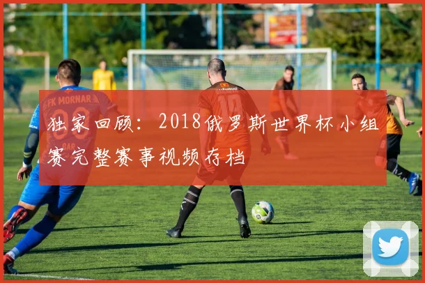 独家回顾：2018俄罗斯世界杯小组赛完整赛事视频存档