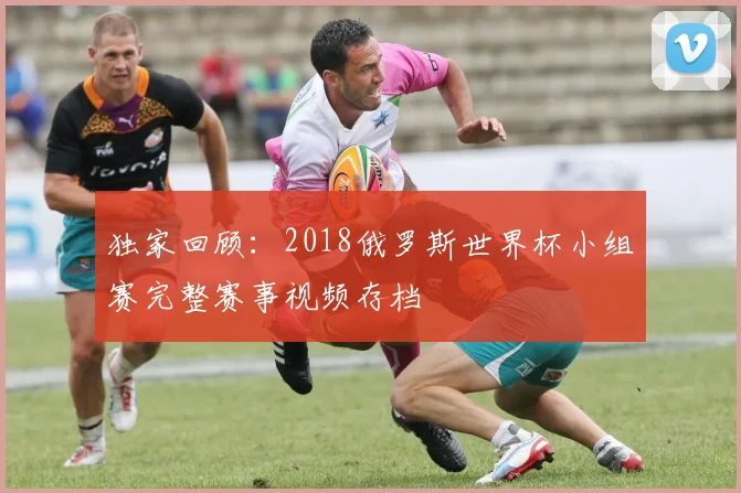 独家回顾：2018俄罗斯世界杯小组赛完整赛事视频存档