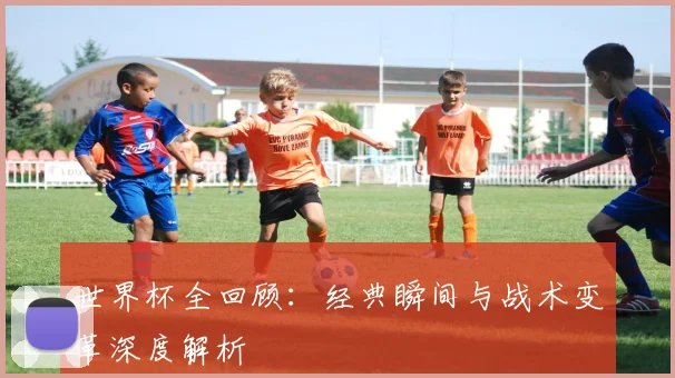 世界杯全回顾:经典瞬间与战术变革深度解析