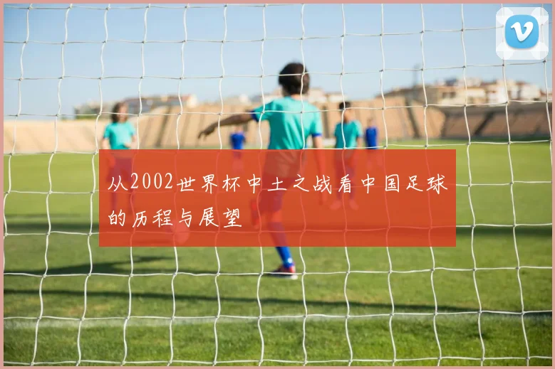 从2002世界杯中土之战看中国足球的历程与展望