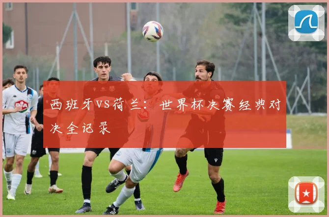西班牙vs荷兰：世界杯决赛经典对决全记录